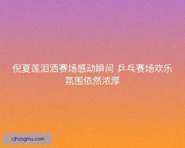 倪夏莲泪洒赛场感动瞬间 乒乓赛场欢乐氛围依然浓厚 倪夏莲泪洒赛场感动瞬间 乒乓赛场欢乐氛围依然浓厚