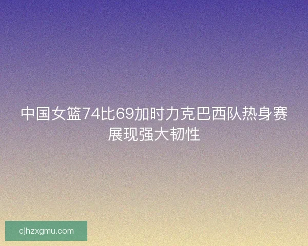 中国女篮74比69加时力克巴西队热身赛展现强大韧性