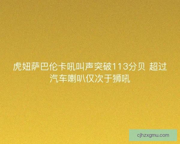 虎妞萨巴伦卡吼叫声突破113分贝 超过汽车喇叭仅次于狮吼