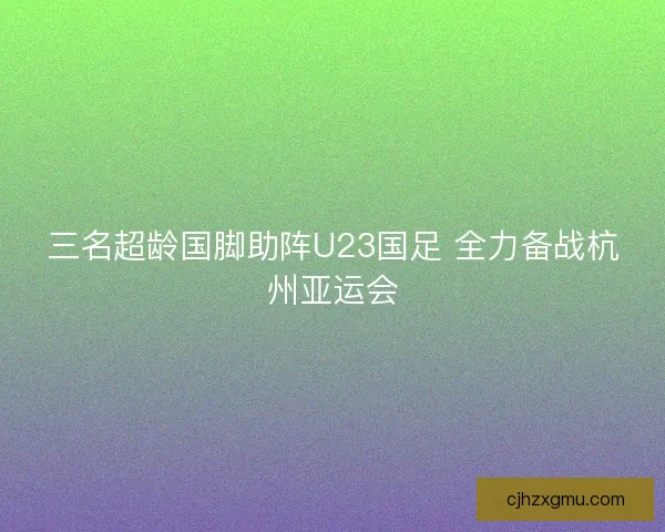 三名超龄国脚助阵U23国足 全力备战杭州亚运会 三名超龄国脚助阵U23国足 全力备战杭州亚运会