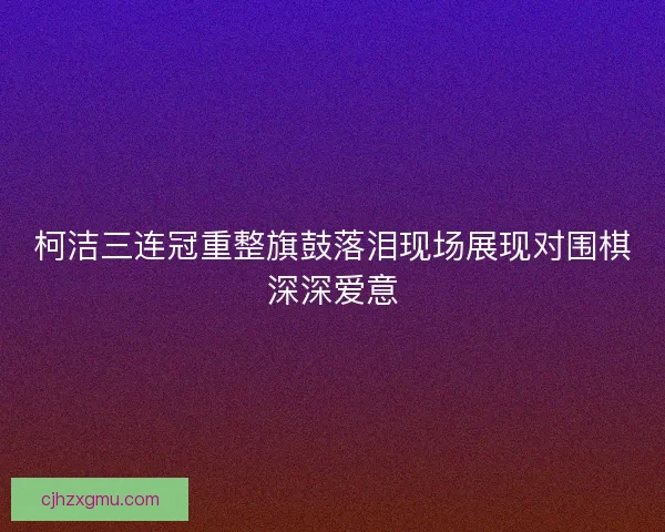 柯洁三连冠重整旗鼓落泪现场展现对围棋深深爱意
