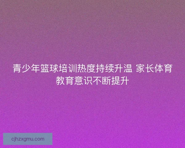 青少年篮球培训热度持续升温 家长体育教育意识不断提升 青少年篮球培训热度持续升温 家长体育教育意识不断提升