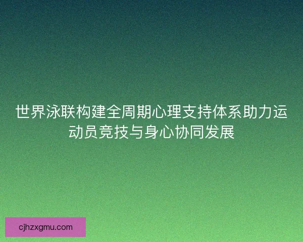 世界泳联构建全周期心理支持体系助力运动员竞技与身心协同发展