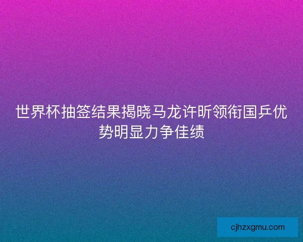 世界杯抽签结果揭晓马龙许昕领衔国乒优势明显力争佳绩 世界杯抽签结果揭晓马龙许昕领衔国乒优势明显力争佳绩