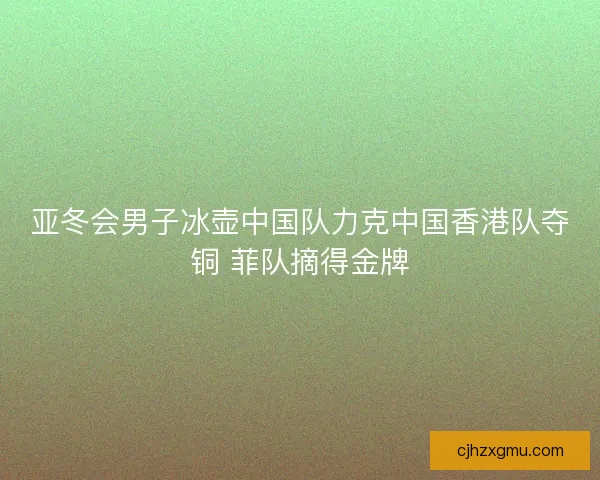亚冬会男子冰壶中国队力克中国香港队夺铜 菲队摘得金牌