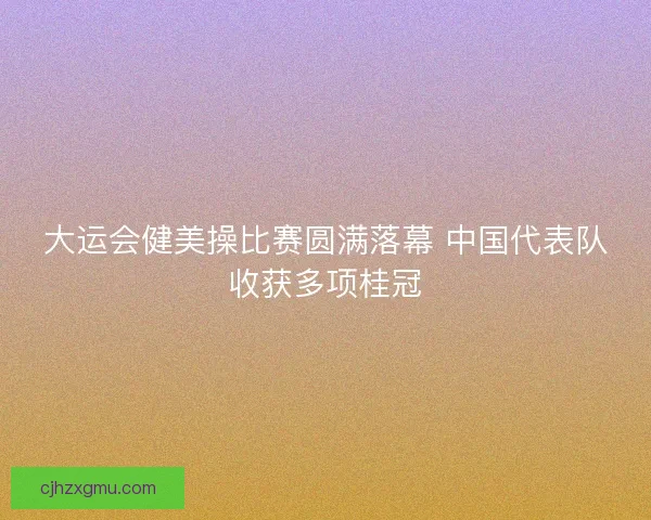 大运会健美操比赛圆满落幕 中国代表队收获多项桂冠