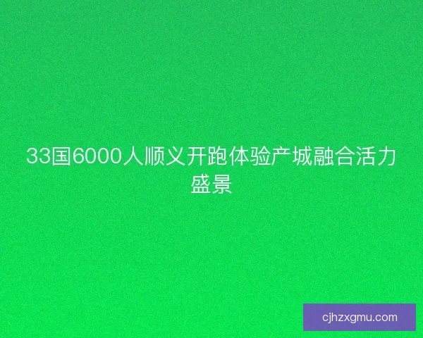 33国6000人顺义开跑体验产城融合活力盛景