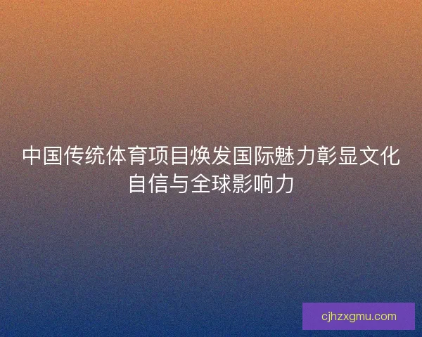 中国传统体育项目焕发国际魅力彰显文化自信与全球影响力 中国传统体育项目焕发国际魅力彰显文化自信与全球影响力