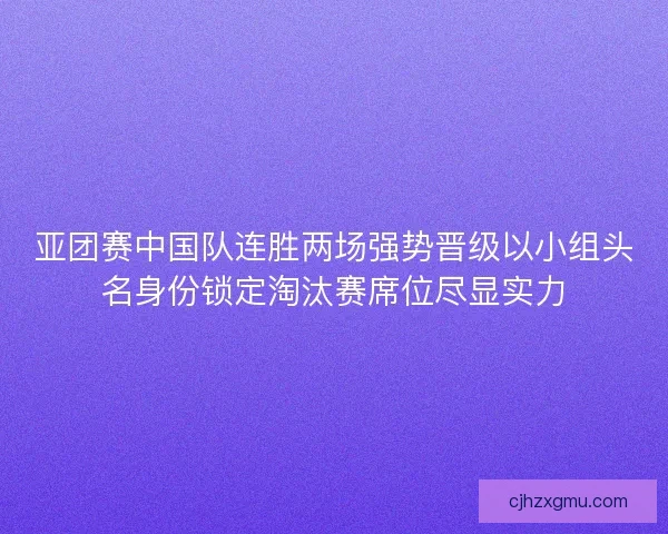 亚团赛中国队连胜两场强势晋级以小组头名身份锁定淘汰赛席位尽显实力 亚团赛中国队连胜两场强势晋级以小组头名身份锁定淘汰赛席位尽显实力